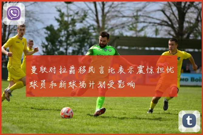 曼联对拉爵移民言论表示震惊担忧球员和新球场计划受影响