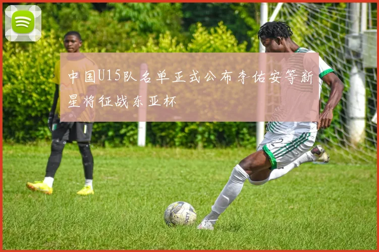 中国U15队名单正式公布李佑安等新星将征战东亚杯