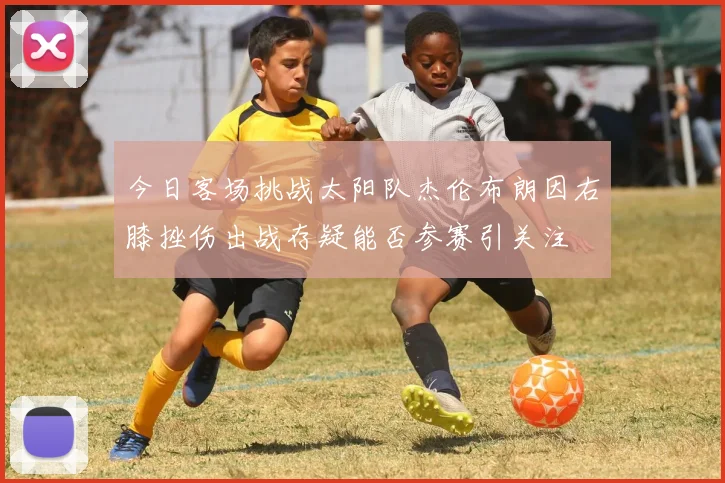 今日客场挑战太阳队杰伦布朗因右膝挫伤出战存疑能否参赛引关注