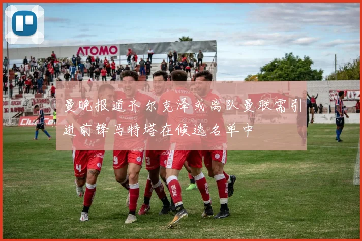 曼晚报道齐尔克泽或离队曼联需引进前锋马特塔在候选名单中