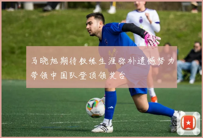 马晓旭期待教练生涯弥补遗憾努力带领中国队登顶领奖台