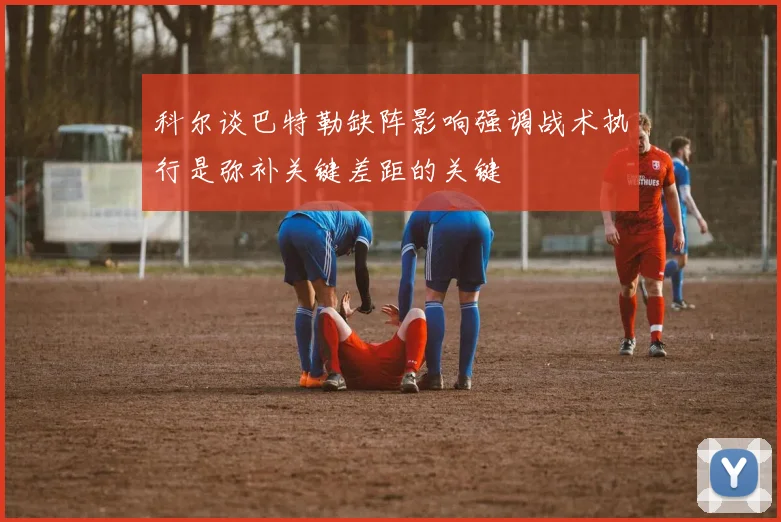 科尔谈巴特勒缺阵影响强调战术执行是弥补关键差距的关键