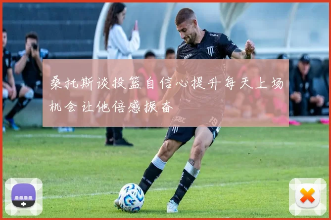 桑托斯谈投篮自信心提升每天上场机会让他倍感振奋