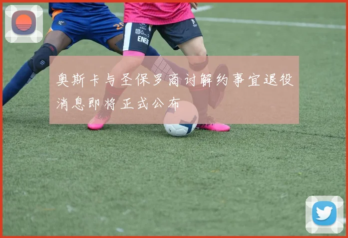奥斯卡与圣保罗商讨解约事宜退役消息即将正式公布