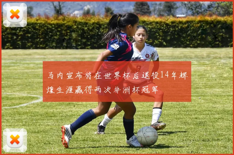 马内宣布将在世界杯后退役14年辉煌生涯赢得两次非洲杯冠军