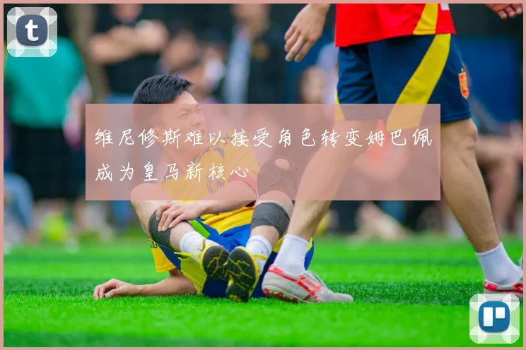 维尼修斯难以接受角色转变姆巴佩成为皇马新核心