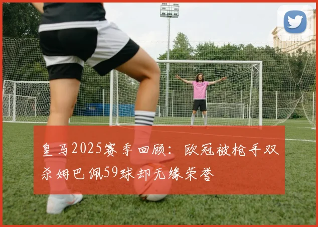 皇马2025赛季回顾：欧冠被枪手双杀姆巴佩59球却无缘荣誉