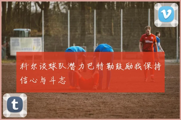 科尔谈球队潜力巴特勒鼓励我保持信心与斗志