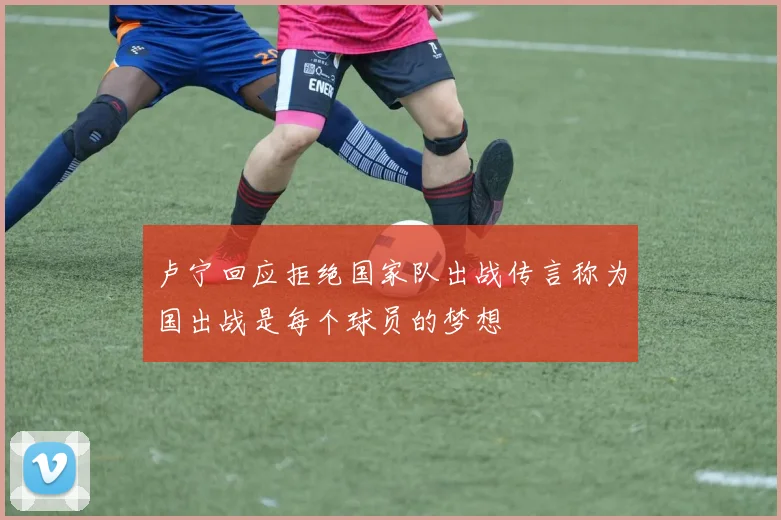 卢宁回应拒绝国家队出战传言称为国出战是每个球员的梦想