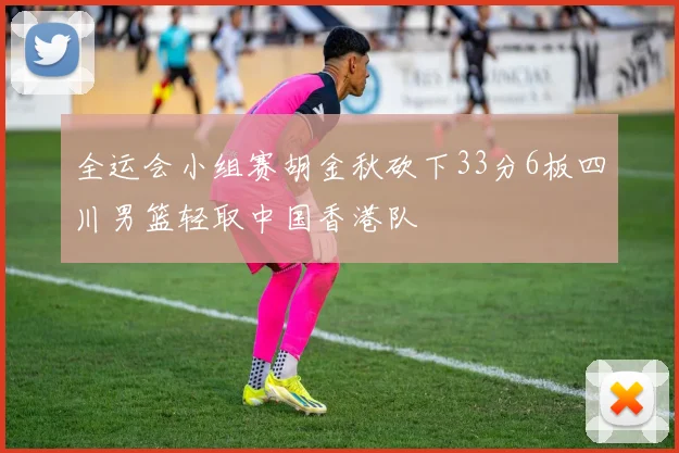 全运会小组赛胡金秋砍下33分6板四川男篮轻取中国香港队