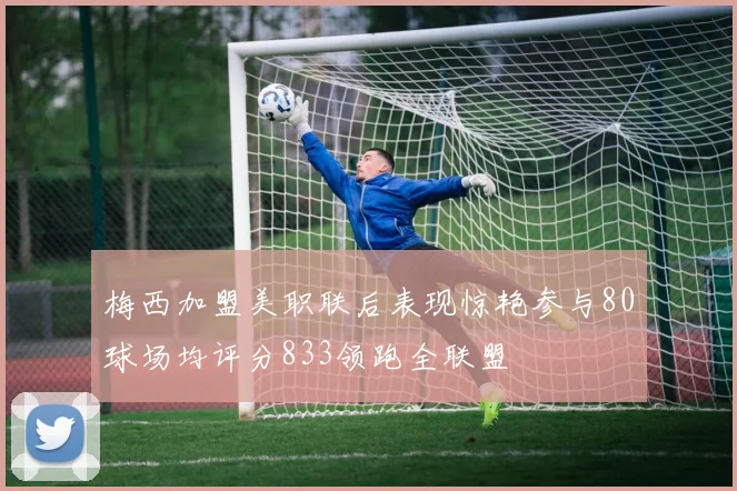 梅西加盟美职联后表现惊艳参与80球场均评分833领跑全联盟