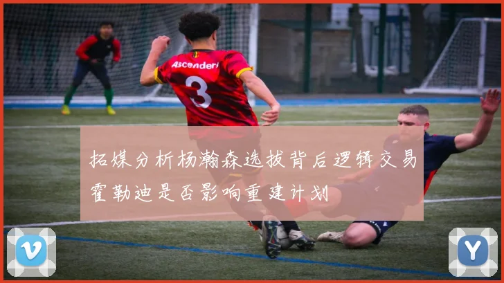 拓媒分析杨瀚森选拔背后逻辑交易霍勒迪是否影响重建计划