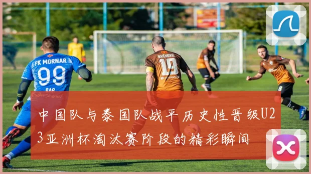 中国队与泰国队战平历史性晋级U23亚洲杯淘汰赛阶段的精彩瞬间