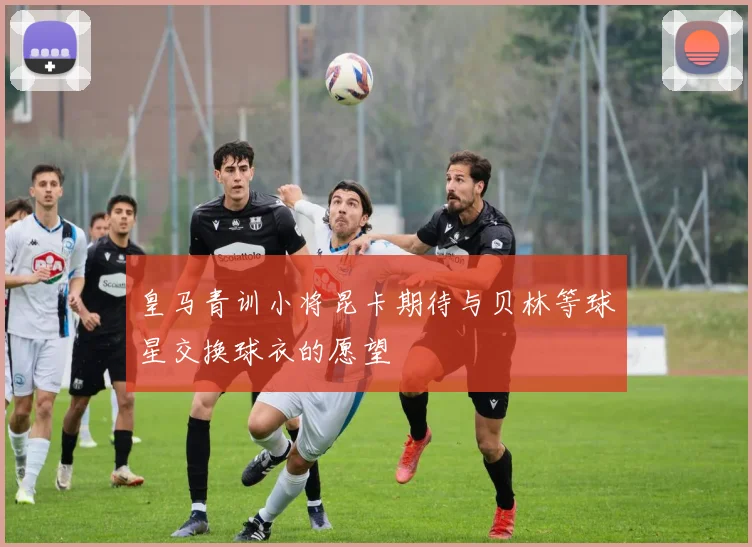 皇马青训小将昆卡期待与贝林等球星交换球衣的愿望