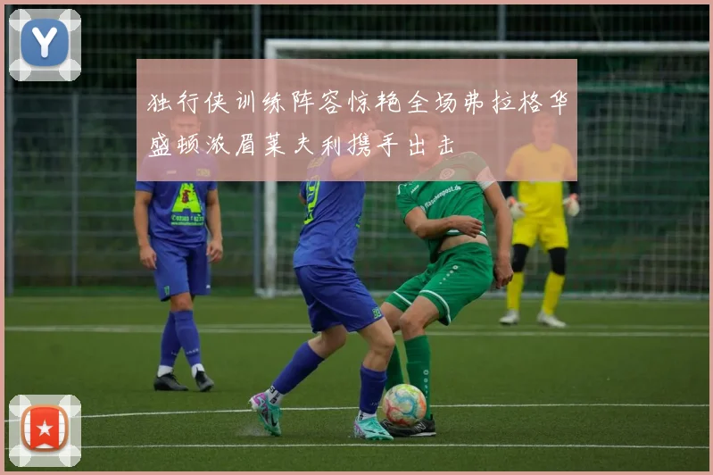 独行侠训练阵容惊艳全场弗拉格华盛顿浓眉莱夫利携手出击