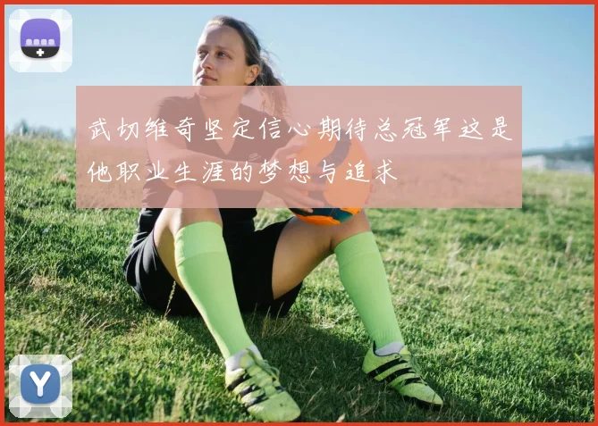 武切维奇坚定信心期待总冠军这是他职业生涯的梦想与追求
