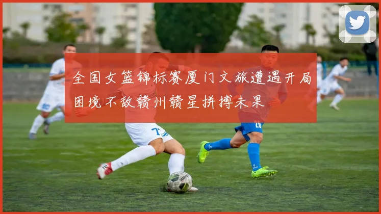 全国女篮锦标赛厦门文旅遭遇开局困境不敌赣州赣星拼搏未果