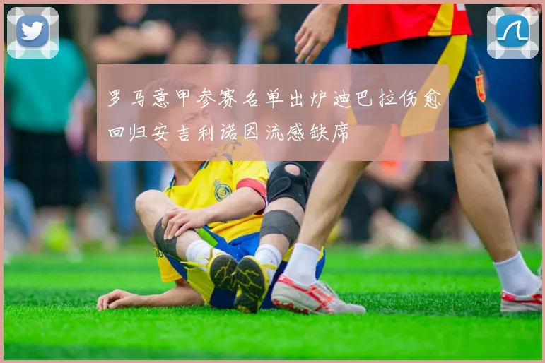 罗马意甲参赛名单出炉迪巴拉伤愈回归安吉利诺因流感缺席