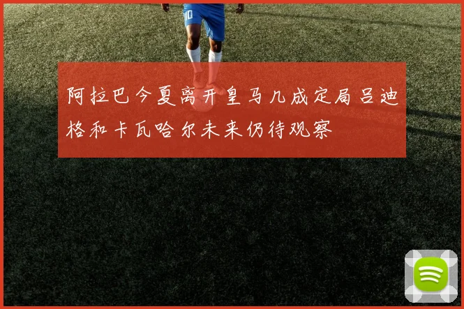 阿拉巴今夏离开皇马几成定局吕迪格和卡瓦哈尔未来仍待观察