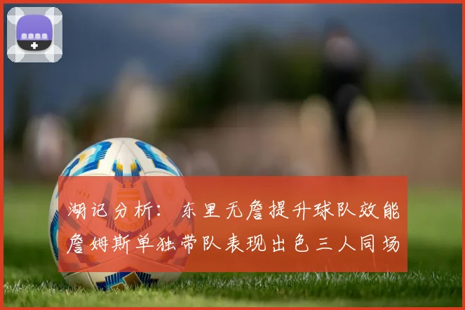 湖记分析：东里无詹提升球队效能詹姆斯单独带队表现出色三人同场反而下滑