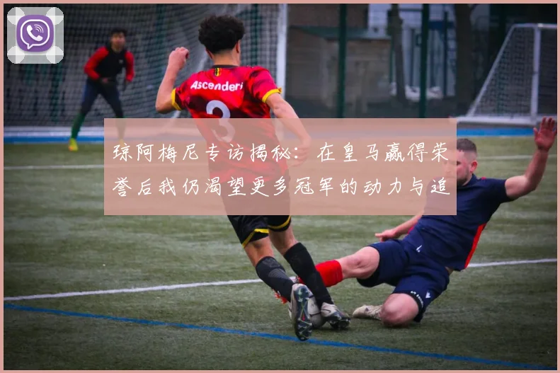 琼阿梅尼专访揭秘：在皇马赢得荣誉后我仍渴望更多冠军的动力与追求