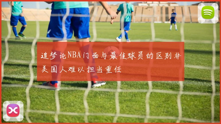 追梦论NBA门面与最佳球员的区别非美国人难以担当重任