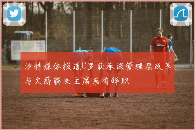 沙特媒体报道C罗获承诺管理层改革与欠薪解决主席或将辞职