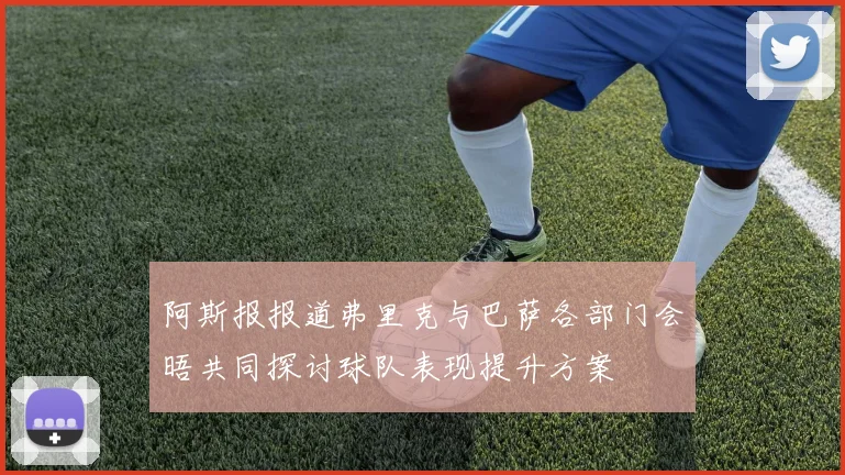 阿斯报报道弗里克与巴萨各部门会晤共同探讨球队表现提升方案