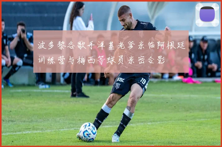 波多黎各歌手洋基老爹亲临阿根廷训练营与梅西等球员亲密合影