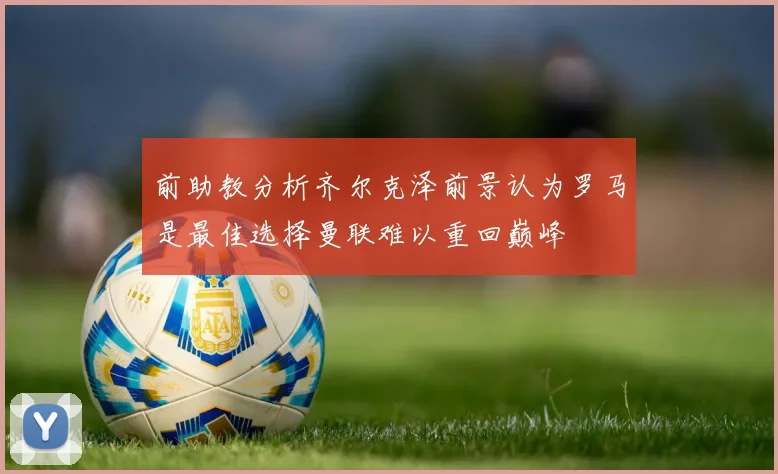 前助教分析齐尔克泽前景认为罗马是最佳选择曼联难以重回巅峰