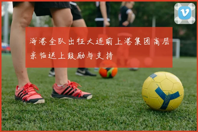 海港全队出征大连前上港集团高层亲临送上鼓励与支持