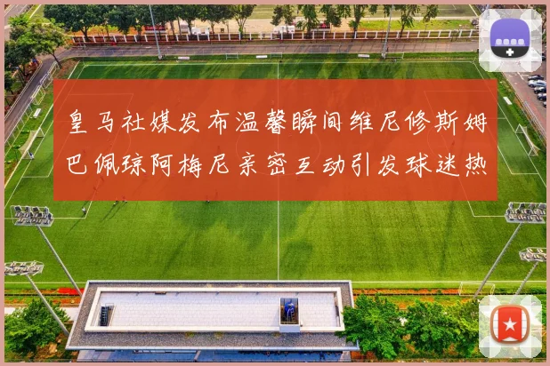 皇马社媒发布温馨瞬间维尼修斯姆巴佩琼阿梅尼亲密互动引发球迷热议