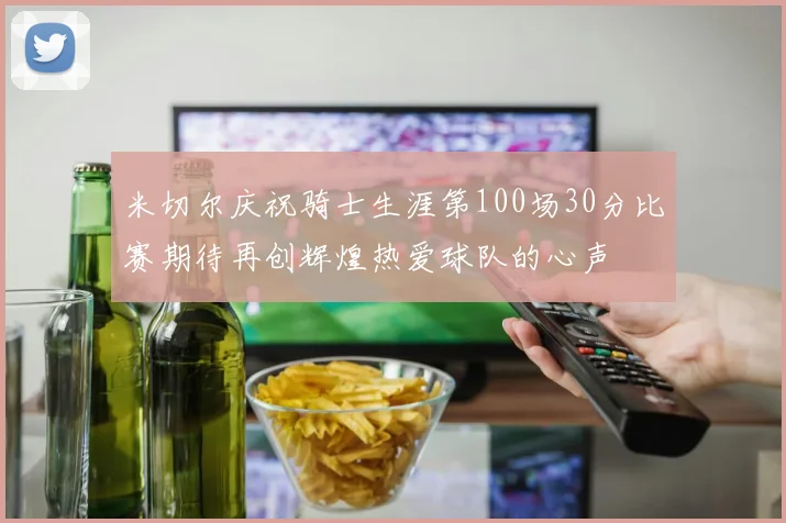 米切尔庆祝骑士生涯第100场30分比赛期待再创辉煌热爱球队的心声