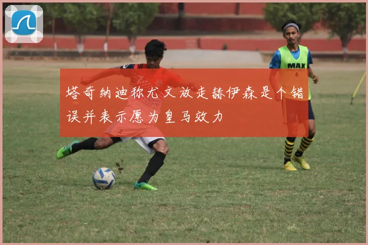 塔奇纳迪称尤文放走赫伊森是个错误并表示愿为皇马效力