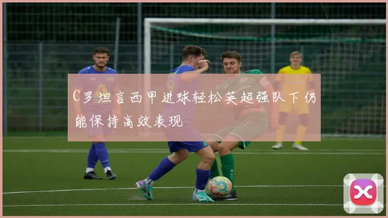 C罗坦言西甲进球轻松英超强队下仍能保持高效表现
