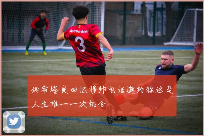 姆希塔良回忆穆帅电话邀约称这是人生唯一一次机会