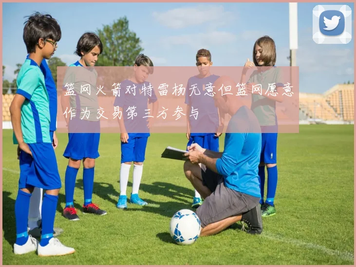 篮网火箭对特雷杨无意但篮网愿意作为交易第三方参与